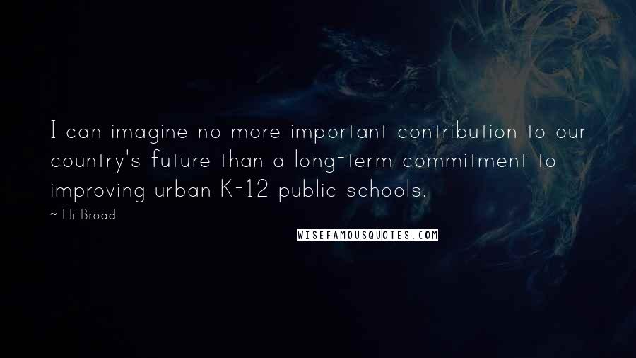 Eli Broad Quotes: I can imagine no more important contribution to our country's future than a long-term commitment to improving urban K-12 public schools.