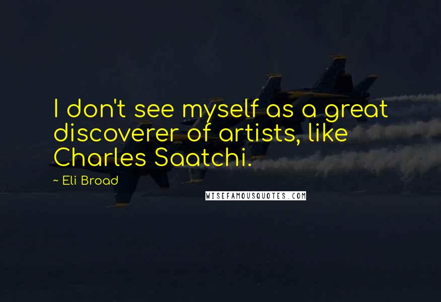 Eli Broad Quotes: I don't see myself as a great discoverer of artists, like Charles Saatchi.