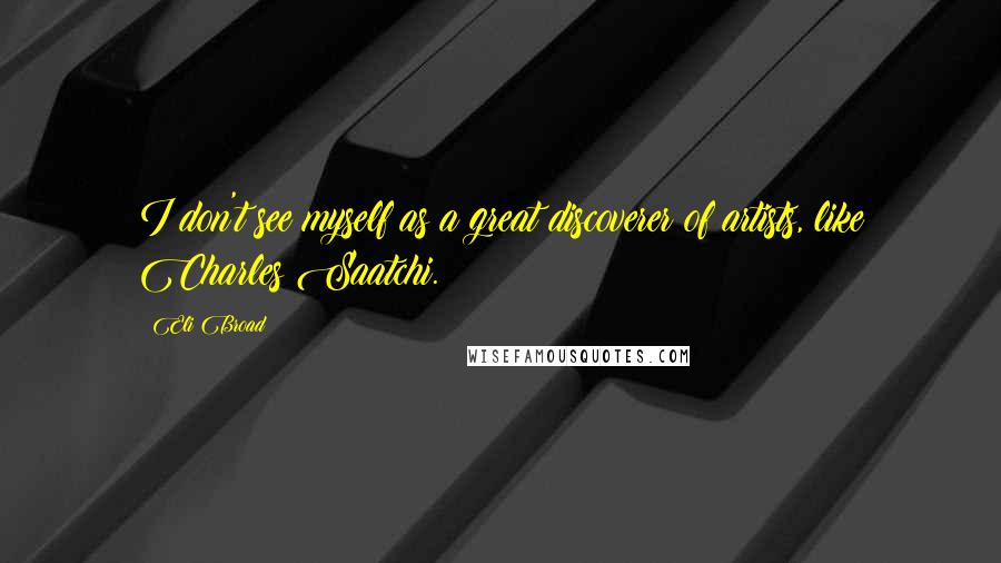 Eli Broad Quotes: I don't see myself as a great discoverer of artists, like Charles Saatchi.