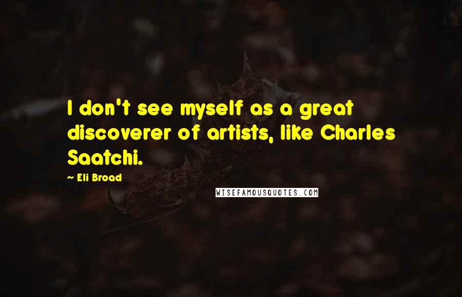 Eli Broad Quotes: I don't see myself as a great discoverer of artists, like Charles Saatchi.