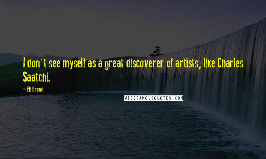 Eli Broad Quotes: I don't see myself as a great discoverer of artists, like Charles Saatchi.