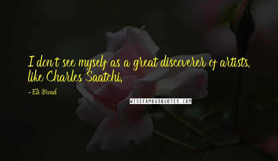 Eli Broad Quotes: I don't see myself as a great discoverer of artists, like Charles Saatchi.