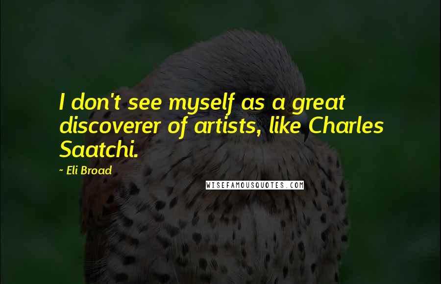 Eli Broad Quotes: I don't see myself as a great discoverer of artists, like Charles Saatchi.