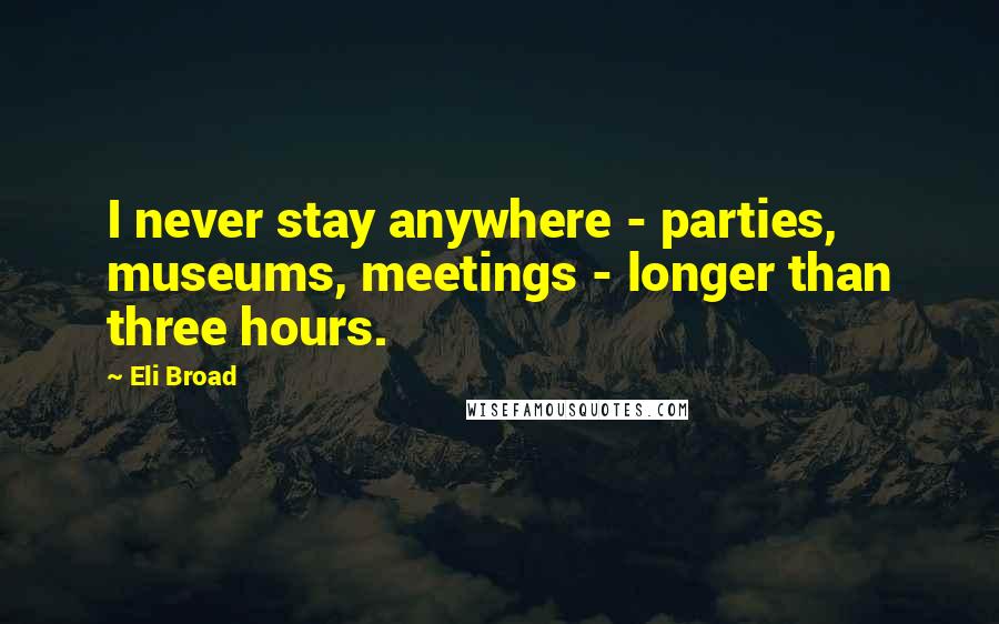 Eli Broad Quotes: I never stay anywhere - parties, museums, meetings - longer than three hours.