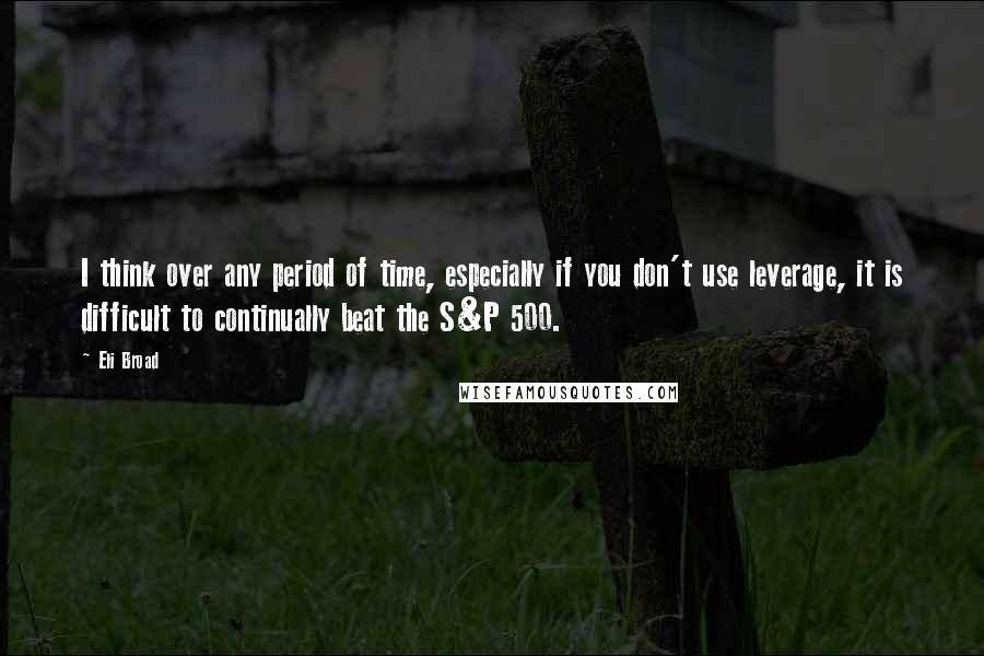 Eli Broad Quotes: I think over any period of time, especially if you don't use leverage, it is difficult to continually beat the S&P 500.