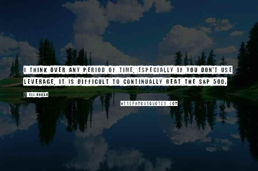 Eli Broad Quotes: I think over any period of time, especially if you don't use leverage, it is difficult to continually beat the S&P 500.