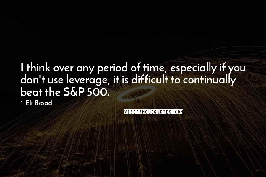 Eli Broad Quotes: I think over any period of time, especially if you don't use leverage, it is difficult to continually beat the S&P 500.