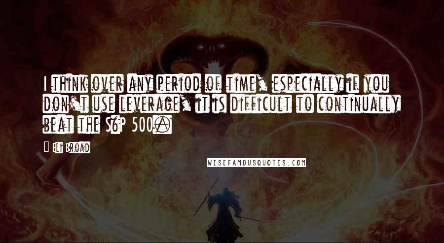 Eli Broad Quotes: I think over any period of time, especially if you don't use leverage, it is difficult to continually beat the S&P 500.