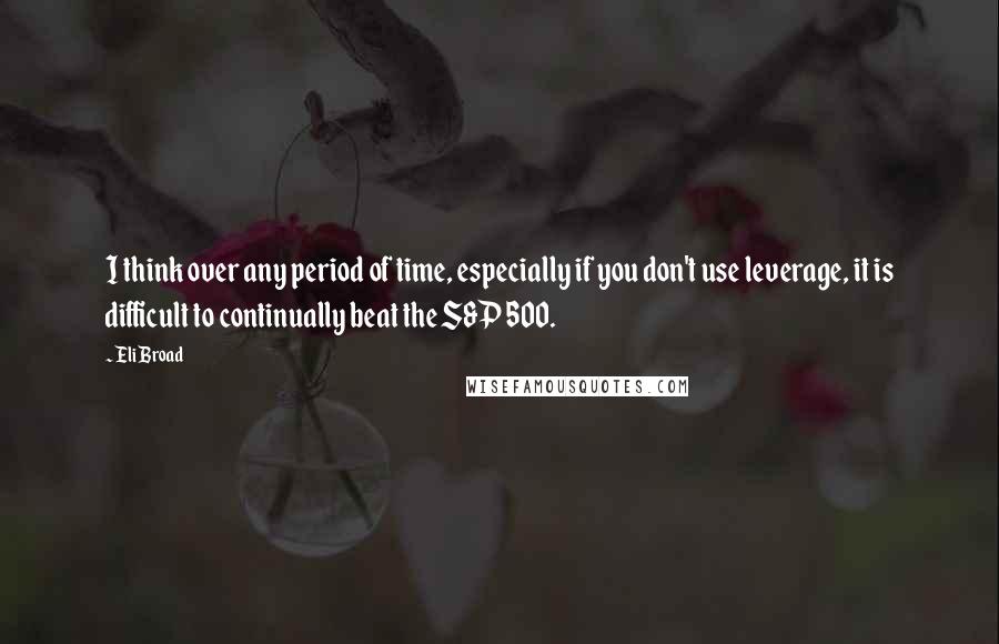 Eli Broad Quotes: I think over any period of time, especially if you don't use leverage, it is difficult to continually beat the S&P 500.