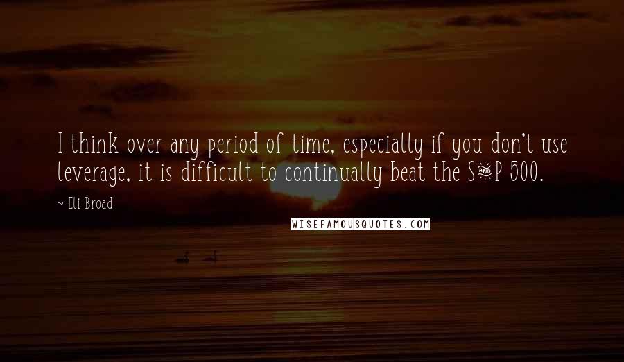 Eli Broad Quotes: I think over any period of time, especially if you don't use leverage, it is difficult to continually beat the S&P 500.