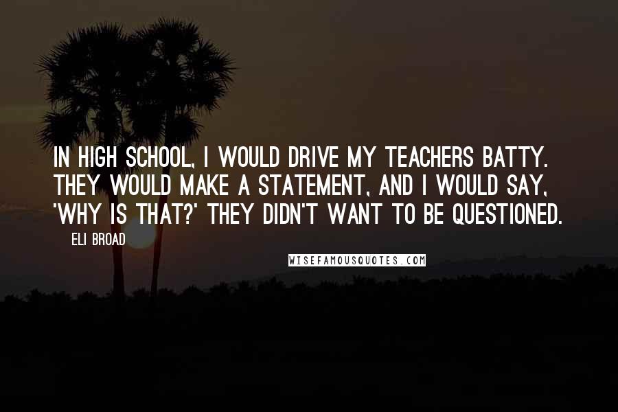 Eli Broad Quotes: In high school, I would drive my teachers batty. They would make a statement, and I would say, 'Why is that?' They didn't want to be questioned.