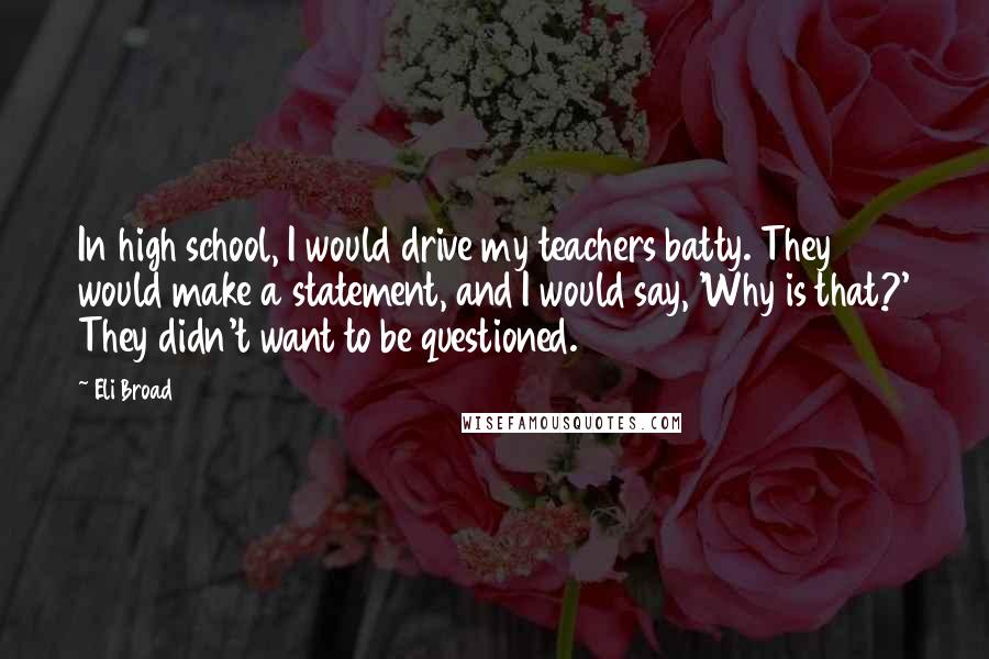 Eli Broad Quotes: In high school, I would drive my teachers batty. They would make a statement, and I would say, 'Why is that?' They didn't want to be questioned.