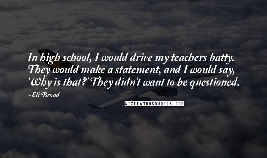 Eli Broad Quotes: In high school, I would drive my teachers batty. They would make a statement, and I would say, 'Why is that?' They didn't want to be questioned.