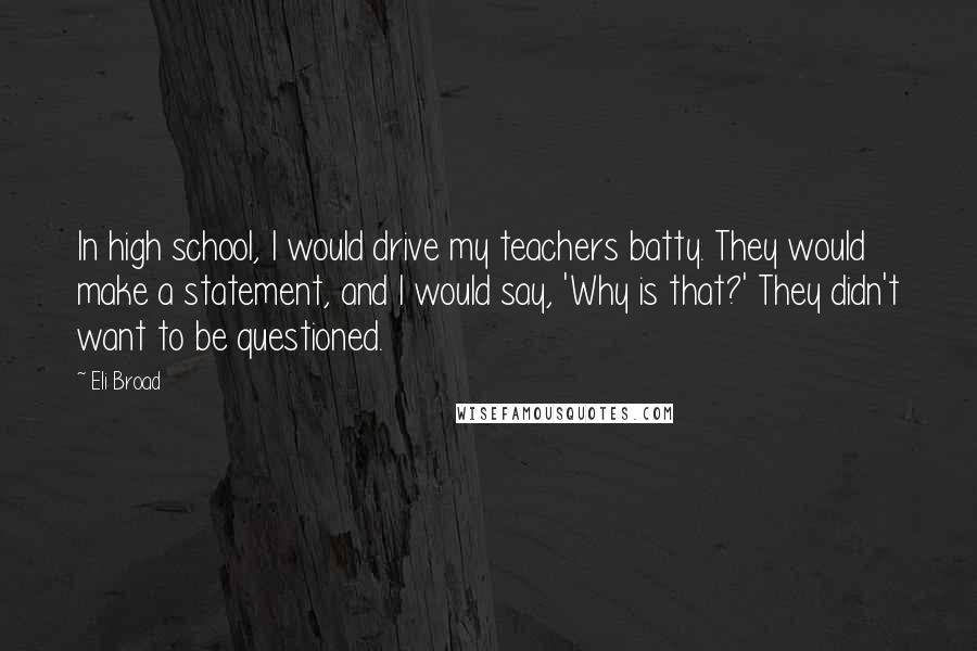 Eli Broad Quotes: In high school, I would drive my teachers batty. They would make a statement, and I would say, 'Why is that?' They didn't want to be questioned.