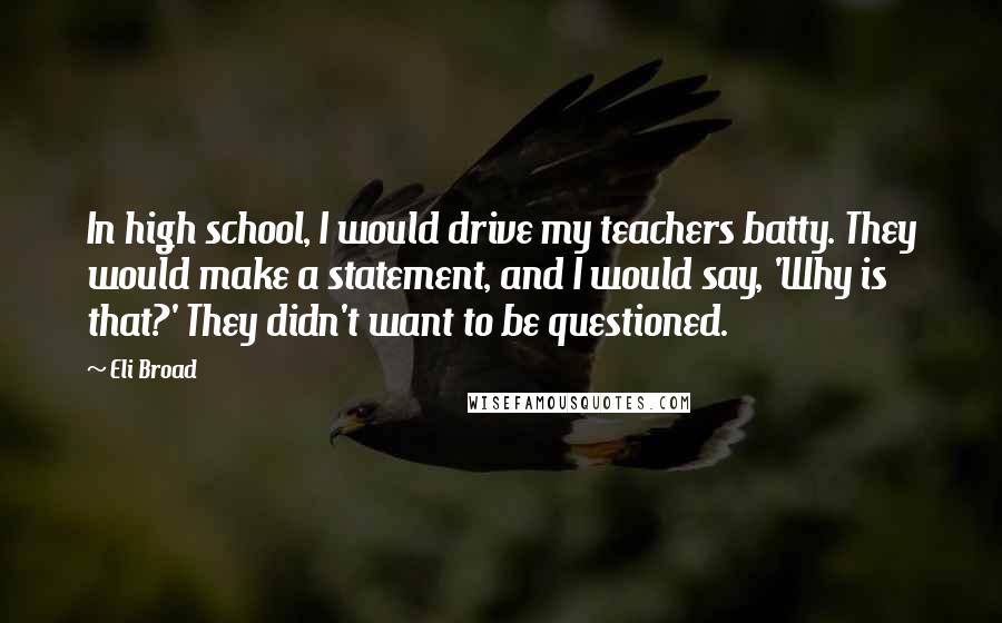 Eli Broad Quotes: In high school, I would drive my teachers batty. They would make a statement, and I would say, 'Why is that?' They didn't want to be questioned.
