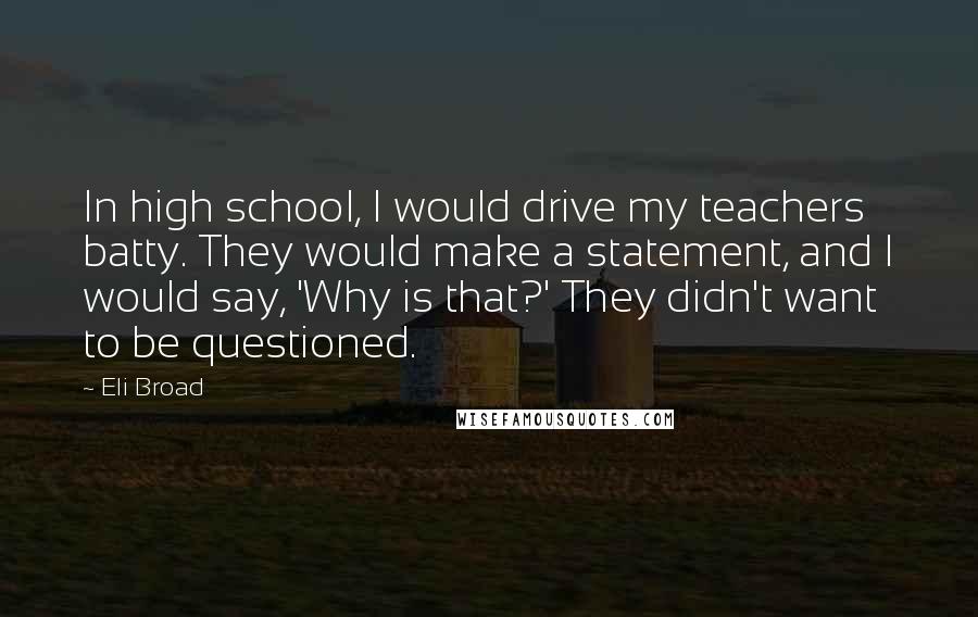 Eli Broad Quotes: In high school, I would drive my teachers batty. They would make a statement, and I would say, 'Why is that?' They didn't want to be questioned.