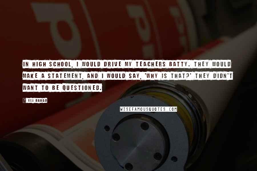 Eli Broad Quotes: In high school, I would drive my teachers batty. They would make a statement, and I would say, 'Why is that?' They didn't want to be questioned.