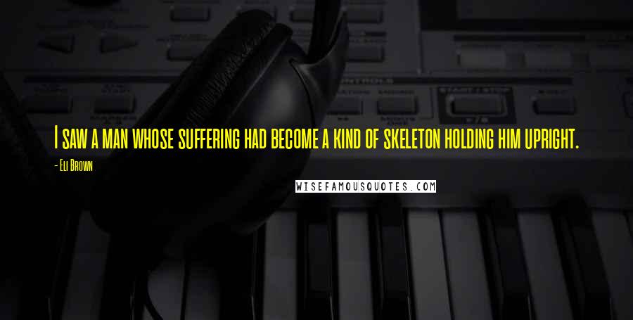 Eli Brown Quotes: I saw a man whose suffering had become a kind of skeleton holding him upright.