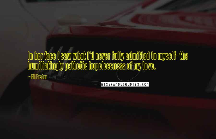 Eli Easton Quotes: In her face I saw what I'd never fully admitted to myself- the humiliatingly pathetic hopelessness of my love.