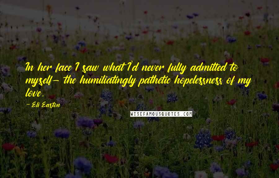 Eli Easton Quotes: In her face I saw what I'd never fully admitted to myself- the humiliatingly pathetic hopelessness of my love.