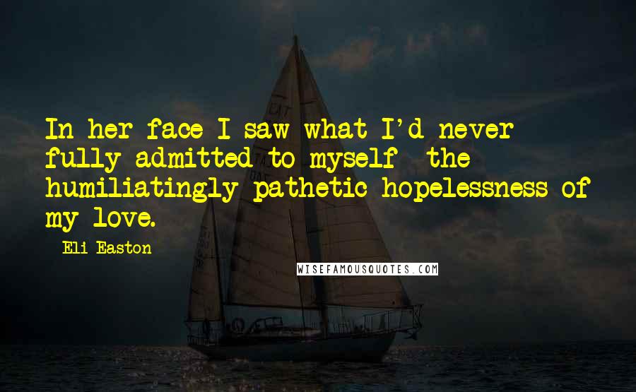 Eli Easton Quotes: In her face I saw what I'd never fully admitted to myself- the humiliatingly pathetic hopelessness of my love.