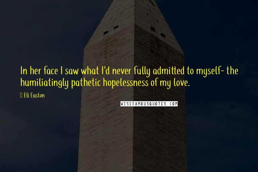 Eli Easton Quotes: In her face I saw what I'd never fully admitted to myself- the humiliatingly pathetic hopelessness of my love.
