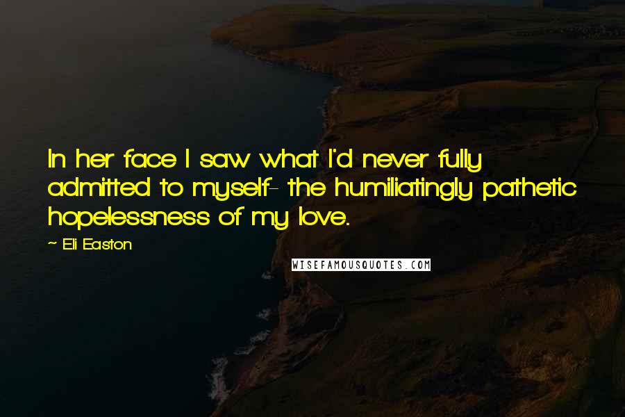 Eli Easton Quotes: In her face I saw what I'd never fully admitted to myself- the humiliatingly pathetic hopelessness of my love.