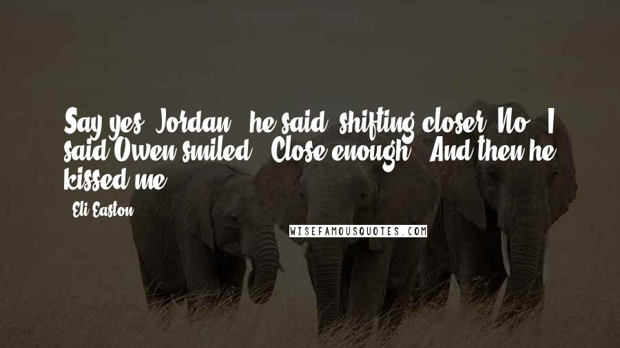 Eli Easton Quotes: Say yes, Jordan," he said, shifting closer."No," I said.Owen smiled. "Close enough." And then he kissed me.
