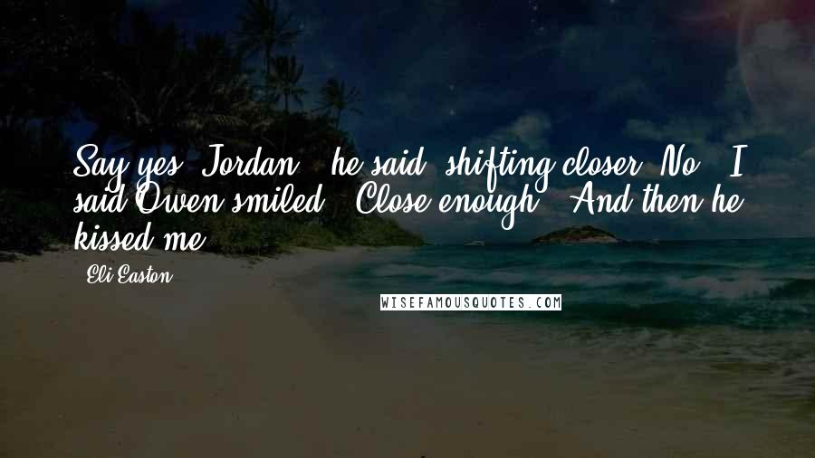 Eli Easton Quotes: Say yes, Jordan," he said, shifting closer."No," I said.Owen smiled. "Close enough." And then he kissed me.