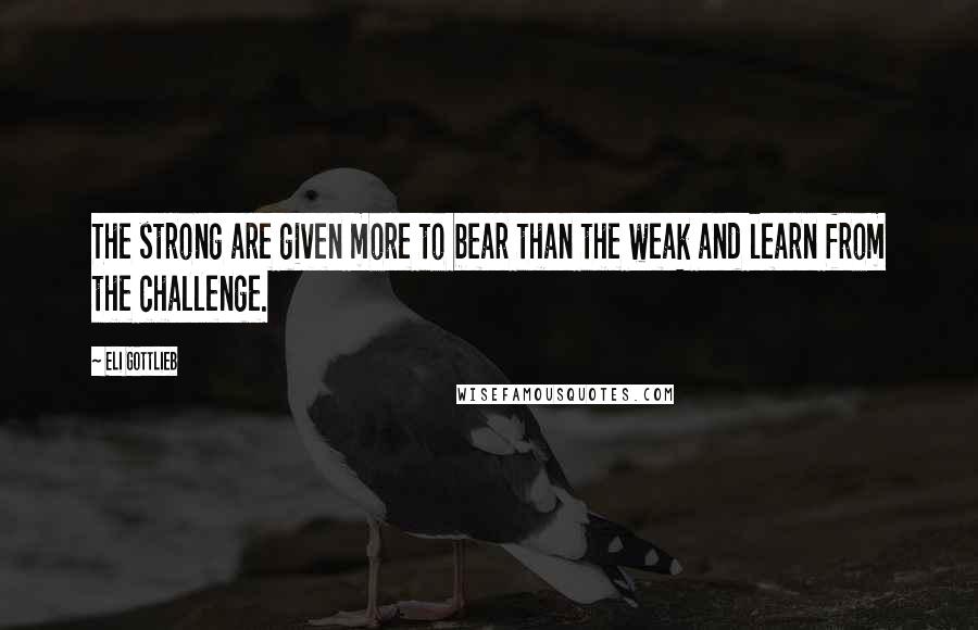 Eli Gottlieb Quotes: The strong are given more to bear than the weak and learn from the challenge.