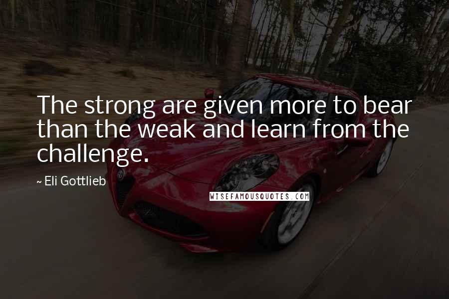 Eli Gottlieb Quotes: The strong are given more to bear than the weak and learn from the challenge.