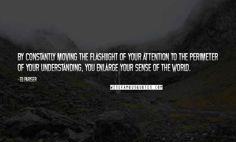 Eli Pariser Quotes: By constantly moving the flashlight of your attention to the perimeter of your understanding, you enlarge your sense of the world.