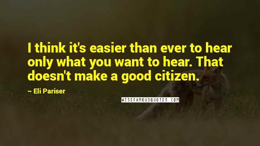 Eli Pariser Quotes: I think it's easier than ever to hear only what you want to hear. That doesn't make a good citizen.