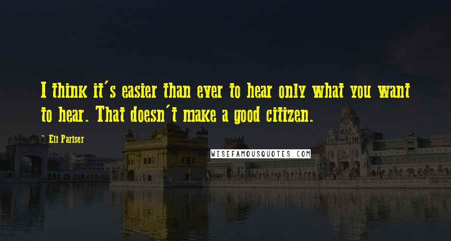 Eli Pariser Quotes: I think it's easier than ever to hear only what you want to hear. That doesn't make a good citizen.