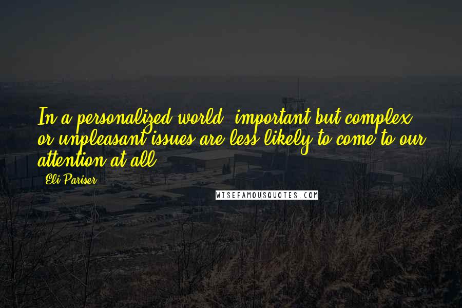 Eli Pariser Quotes: In a personalized world, important but complex or unpleasant issues are less likely to come to our attention at all.