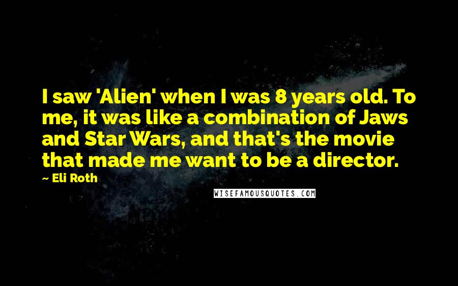 Eli Roth Quotes: I saw 'Alien' when I was 8 years old. To me, it was like a combination of Jaws and Star Wars, and that's the movie that made me want to be a director.