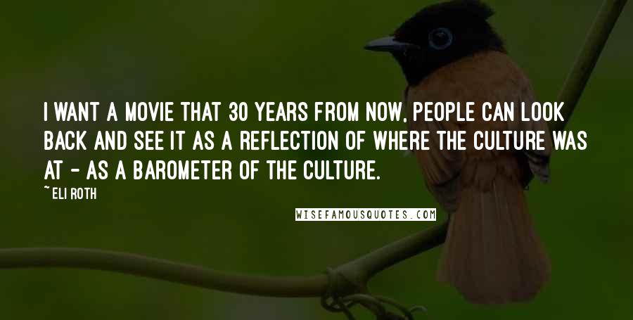 Eli Roth Quotes: I want a movie that 30 years from now, people can look back and see it as a reflection of where the culture was at - as a barometer of the culture.