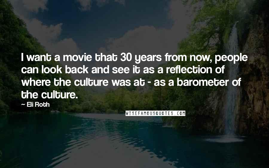 Eli Roth Quotes: I want a movie that 30 years from now, people can look back and see it as a reflection of where the culture was at - as a barometer of the culture.