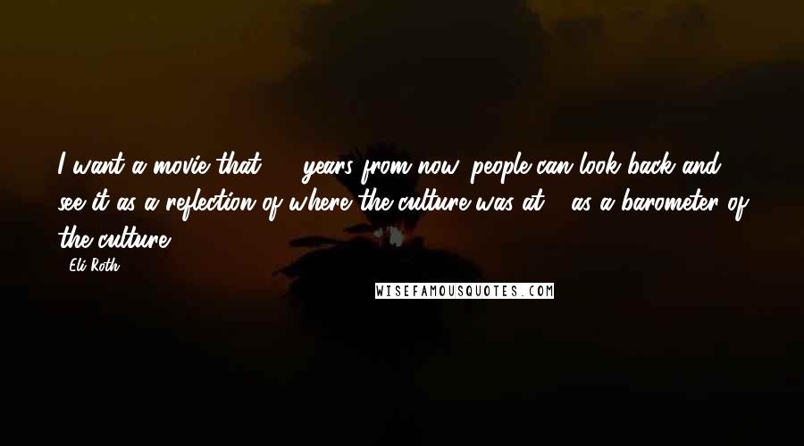 Eli Roth Quotes: I want a movie that 30 years from now, people can look back and see it as a reflection of where the culture was at - as a barometer of the culture.