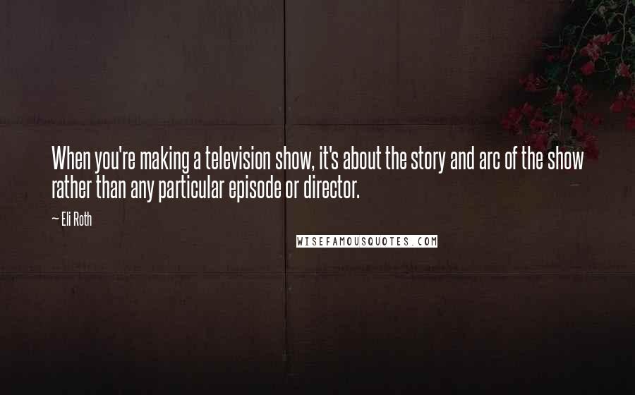 Eli Roth Quotes: When you're making a television show, it's about the story and arc of the show rather than any particular episode or director.