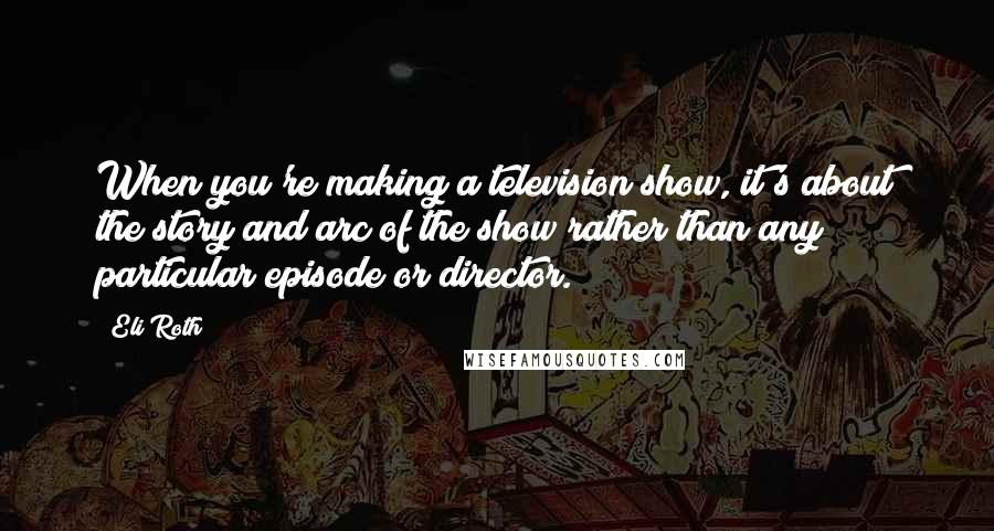 Eli Roth Quotes: When you're making a television show, it's about the story and arc of the show rather than any particular episode or director.