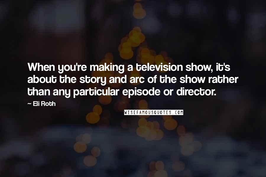 Eli Roth Quotes: When you're making a television show, it's about the story and arc of the show rather than any particular episode or director.