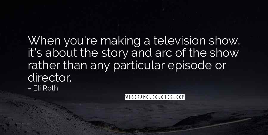 Eli Roth Quotes: When you're making a television show, it's about the story and arc of the show rather than any particular episode or director.