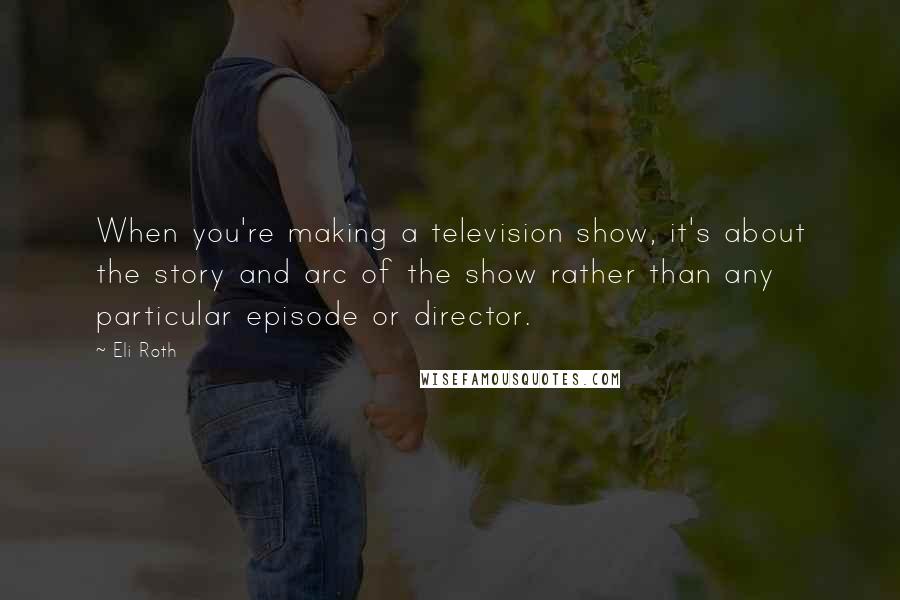 Eli Roth Quotes: When you're making a television show, it's about the story and arc of the show rather than any particular episode or director.