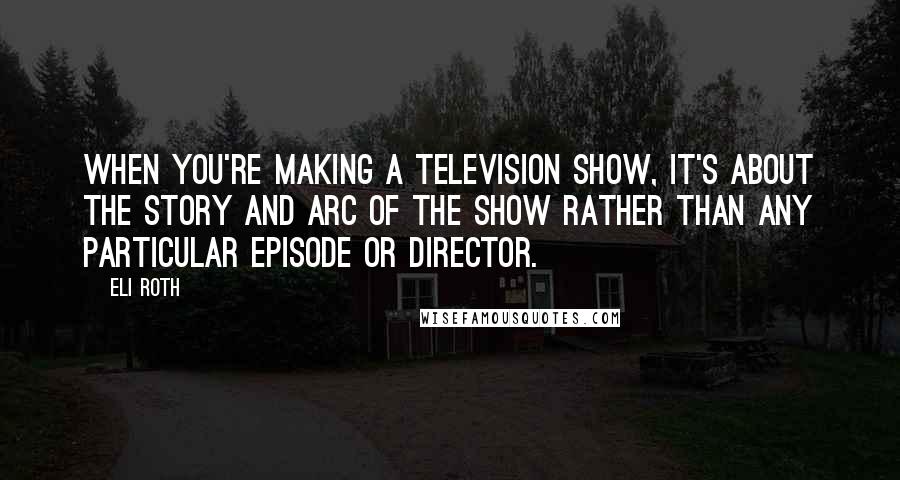 Eli Roth Quotes: When you're making a television show, it's about the story and arc of the show rather than any particular episode or director.