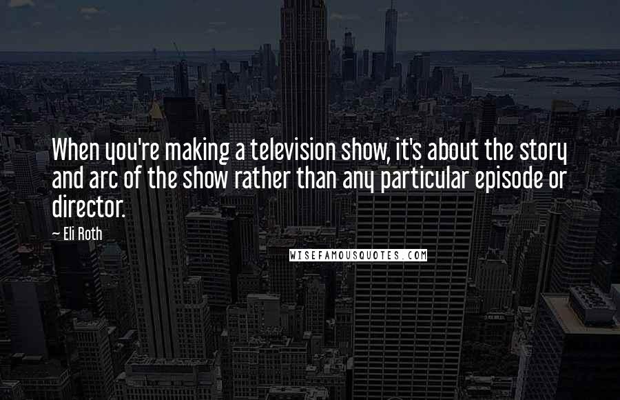 Eli Roth Quotes: When you're making a television show, it's about the story and arc of the show rather than any particular episode or director.