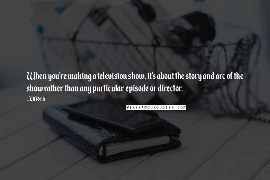 Eli Roth Quotes: When you're making a television show, it's about the story and arc of the show rather than any particular episode or director.