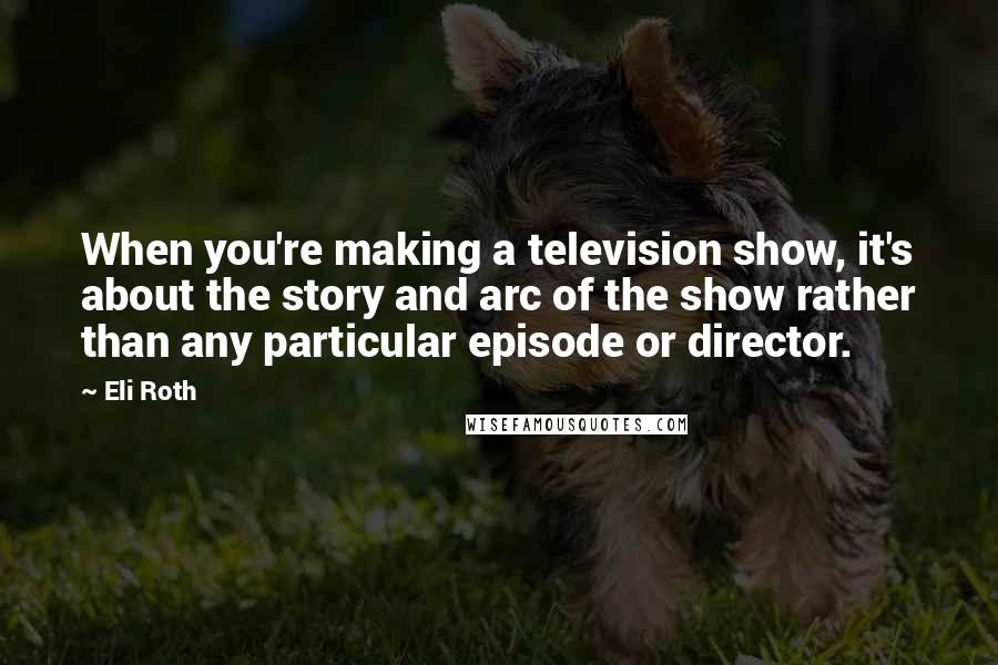 Eli Roth Quotes: When you're making a television show, it's about the story and arc of the show rather than any particular episode or director.