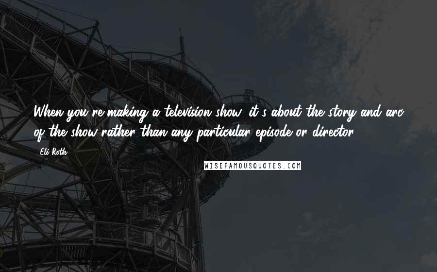 Eli Roth Quotes: When you're making a television show, it's about the story and arc of the show rather than any particular episode or director.