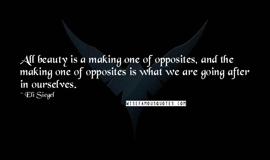 Eli Siegel Quotes: All beauty is a making one of opposites, and the making one of opposites is what we are going after in ourselves.